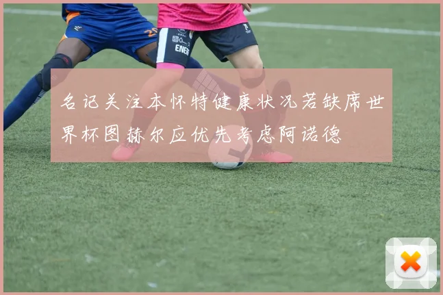 名记关注本怀特健康状况若缺席世界杯图赫尔应优先考虑阿诺德
