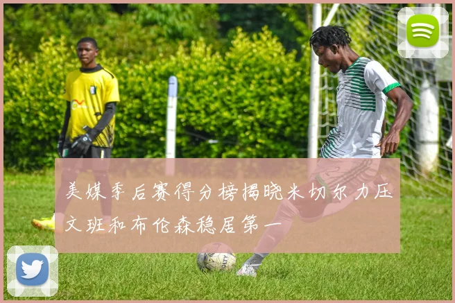 美媒季后赛得分榜揭晓米切尔力压文班和布伦森稳居第一