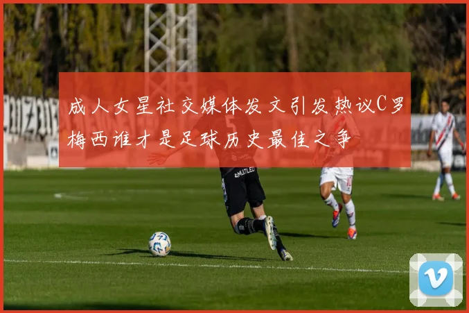 成人女星社交媒体发文引发热议C罗梅西谁才是足球历史最佳之争