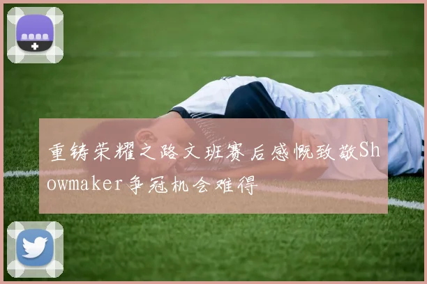 重铸荣耀之路文班赛后感慨致敬Showmaker争冠机会难得