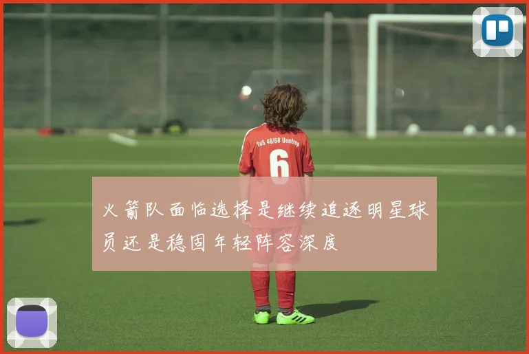 火箭队面临选择是继续追逐明星球员还是稳固年轻阵容深度