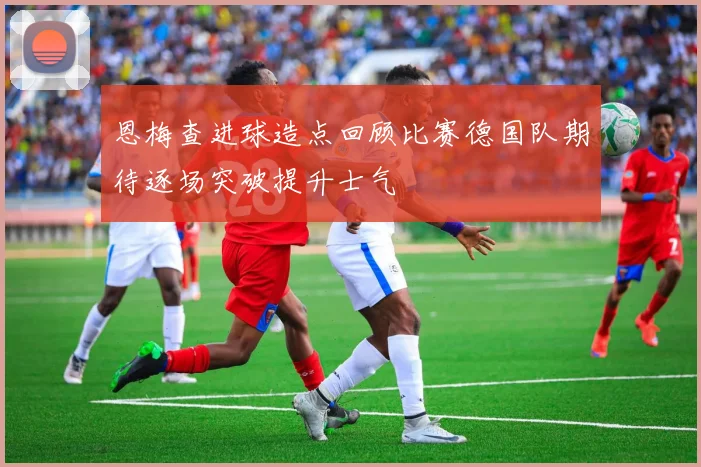 恩梅查进球造点回顾比赛德国队期待逐场突破提升士气