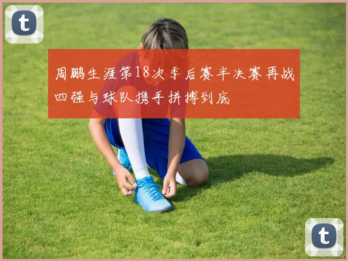 周鹏生涯第18次季后赛半决赛再战四强与球队携手拼搏到底