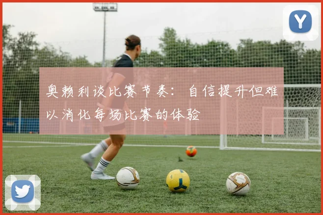 奥赖利谈比赛节奏：自信提升但难以消化每场比赛的体验