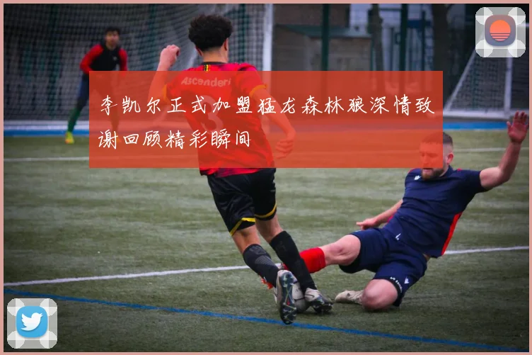 李凯尔正式加盟猛龙森林狼深情致谢回顾精彩瞬间