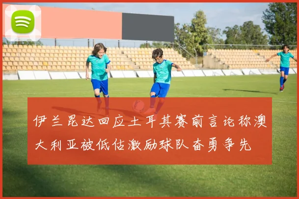 伊兰昆达回应土耳其赛前言论称澳大利亚被低估激励球队奋勇争先
