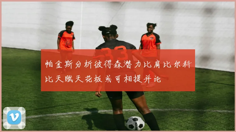 帕金斯分析彼得森潜力比肩比尔科比天赋天花板或可相提并论