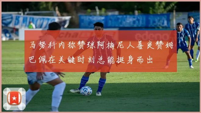 马努科内称赞琼阿梅尼人善良赞姆巴佩在关键时刻总能挺身而出